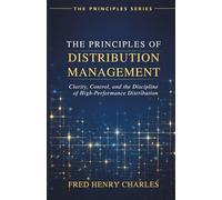 THE PRINCIPLES OF DISTRIBUTION MANAGEMENT: Clarity, Control, and the Discipline of High-Performance Distribution