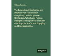 The Principles of Mechanism and Machinery of Transmission. Comprising the Principles od Mechanism, Wheels and Pulleys, Strength and Proportions of ... for Shafts, and Engaging and Disengaging Gear