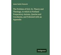 The Problem of Evil. Or, Theory and Theology, to which is Prefixed Preparatory Axioms, Queries and Corollaries, and Followed with an Appendix