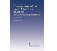 The problem of the soul. A tract for teachers: Being an attempt to determine what limits, if any, there are to the transforming influence of education.
