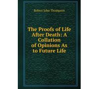 The Proofs of Life After Death: A Collation of Opinions as to Future Life,