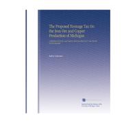 The Proposed Tonnage Tax On the Iron Ore and Copper Production of Michigan: A Statement of Facts and Reasons Showing That Such A Tax Should Not Be Imposed.