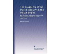 The prospects of the match industry in the Indian empire: with particulars of proposed match factory sites and woods suitable for match manufacture
