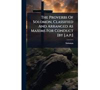 The Proverbs Of Solomon, Classified And Arranged As Maxims For Conduct [by J.a.p.]