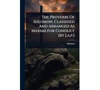 The Proverbs Of Solomon, Classified And Arranged As Maxims For Conduct [by J.a.p.]