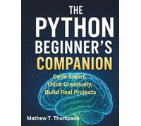 The Python Beginner’s Companion: Code Smart, Think Creatively, Build Real Projects