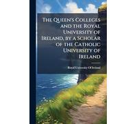 The Queen's Colleges and the Royal University of Ireland, by a Scholar of the Catholic University of Ireland
