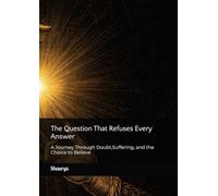 The Question That Refuses Every Answer: A Journey Through Doubt,Suffering, and the Choice to Believe