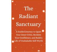 The Radiant Sanctuary: A Guided Journey to Quiet Your Inner Critic, Reclaim Your Confidence, and Build a Life of Unshakable Self-Worth