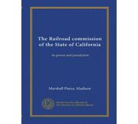 The Railroad commission of the State of California: its power and jurisdiction