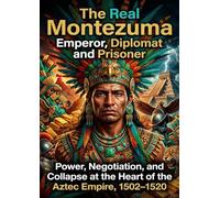 The Real Montezuma: Emperor, Diplomat and Prisoner: Power, Negotiation, and Collapse at the Heart of the Aztec Empire, 1502-1520