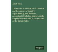 The Recruit: a Compilation of Exercises and Movements of Infantry, Light-Infantry, and Riflemen, According to the Latest Improvements. Respectfully Dedicated to the Recruits of the United States