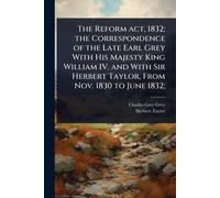 The Reform act, 1832; the Correspondence of the Late Earl Grey With His Majesty King William IV. and With Sir Herbert Taylor, From Nov. 1830 to June 1832;