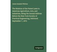 The Relation of the Patent Laws to American Agriculture, Arts, and Industries, Being the Annual Address Before the New York Society of Practical Engineering, Delivered September 7, 1875