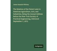 The Relation of the Patent Laws to American Agriculture, Arts, and Industries, Being the Annual Address Before the New York Society of Practical Engineering, Delivered September 7, 1875