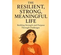 The Resilient, Strong, Meaningful Life: Building Strength and Purpose Through Challenges