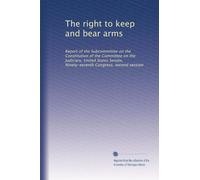 The right to keep and bear arms: Report of the Subcommittee on the Constitution of the Committee on the Judiciary, United States Senate, Ninety-seventh Congress, second session