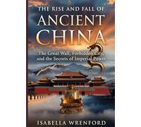 THE RISE AND FALL OF ANCIENT CHINA: The Great Wall, Forbidden City, and the Secrets of Imperial Power