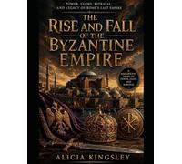 THE RISE AND FALL OF THE BYZANTINE EMPIRE: Power, Glory, Betrayal, and Legacy of Rome's Last Empire