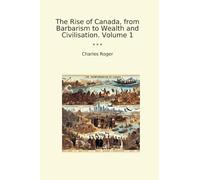 The Rise of Canada, from Barbarism to Wealth and Civilisation. Volume 1 (Classic Books)