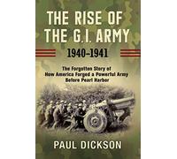 The Rise of the G.I. Army, 1940-1941: The Forgotten Story of How America Forged a Powerful Army Before Pearl Harbor