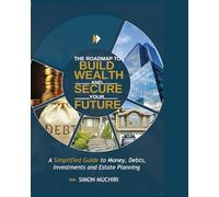 THE ROADMAP TO BUILD WEALTH AND SECURE YOUR FUTURE: A Simplified Guide to Money, Debts, Investments and Estate Planning