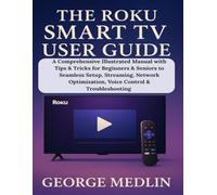 THE ROKU SMART TV USER GUIDE: A Comprehensive Illustrated Manual with Tips & Tricks for Beginners & Seniors to Seamless Setup, Streaming, Network Optimization, Voice Control & Troubleshooting