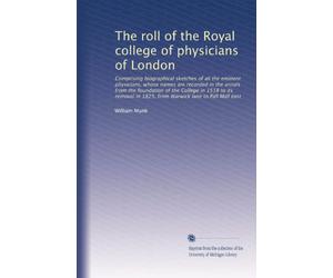 The roll of the Royal college of physicians of London: Comprising biographical sketches of all the eminent physicians, whose names are recorded in the ... in 1825, from Warwick lane to Pall Mall east