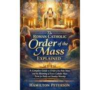 The Roman Catholic Order of the Mass Explained: A Complete Guide to Order of the Holy Mass, and the Meaning of Every Catholic Mass Term for Daily and Sunday Worship