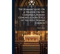 The Roman Court, Or a Treatise On the Cardinals, Roman Congregations [Etc.] of the Holy Roman Church