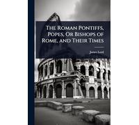 The Roman Pontiffs, Popes, Or Bishops of Rome, and Their Times