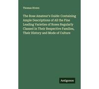The Rose Amateur's Guide: Containing Ample Descriptions of All the Fine Leading Varieties of Roses Regularly Classed In Their Respective Families, Their History and Mode of Culture