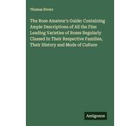 The Rose Amateur's Guide: Containing Ample Descriptions of All the Fine Leading Varieties of Roses Regularly Classed In Their Respective Families, Their History and Mode of Culture