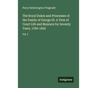 The Royal Dukes and Princesses of the Family of George III. A View of Court Life and Manners for Seventy Years, 1760-1830: Vol. I