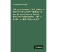 The Royal Supremacy. With Reference to Convocation, the Court of Appeal, and the Appointment of Bishops. Historically Examined in a Letter to the Rt. Hon. W.E. Gladstone, M.P.