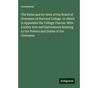 The Rules and by-laws of the Board of Overseers of Harvard College, to which is Appended the College Charter. With Sundry Acts and Instruments Relating to the Powers and Duties of the Overseers