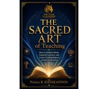 THE SACRED ART OF TEACHING: How to Awaken Minds, Captivate Learners, and Leave a Lasting Impact Across Generations