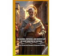 THE SACRED, VIRTUOUS, AND WORTHY LIFE OF SAINT IGNATIUS OF ANTIOCH: Martyr Of Faith And Champion Of Apostolic Tradition