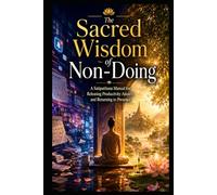 The Sacred Wisdom of Non-Doing: A Practical Mindfulness Manual for Releasing Productivity Anxiety and Returning to Presence in a Fast-Moving World