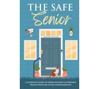 The Safe Senior: A Complete Guide to Home Security and Personal Protection for Living Independently
