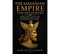 The Sassanian Empire for Beginners: A Simple Guide to Ancient Persia, Zoroastrianism, Rome, and the Rise and Fall of a Great Empire