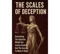 The Scales of Deception: Unmasking the Injustice Within Our Justice System And the Journey to Make It Right