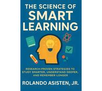 The Science of Smart Learning: Research-Proven Strategies to Study Smarter, Understand Deeper, and Remember Longer
