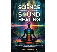 The Science of Sound Healing: Harnessing Ancient Mantras and Modern Techniques to Heal Your Body, Rewire Your Mind, and Awaken Your Soul