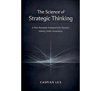 The Science of Strategic Thinking: A First-Principles Framework for Decision-Making Under Uncertainty (Strategic Advantage)