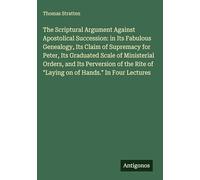 The Scriptural Argument Against Apostolical Succession: in Its Fabulous Genealogy, Its Claim of Supremacy for Peter, Its Graduated Scale of ... of "Laying on of Hands." In Four Lectures