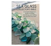 THE SEA GLASS COLLECTOR’S BIBLE: A Complete Beginner’s Guide to Finding, Identifying, and Crafting with Beautiful Sea Glass