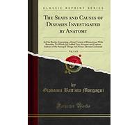 The Seats and Causes of Diseases Investigated by Anatomy, Vol. 1 of 3: In Five Books, Containing a Great Variety of Dissections, With Remarks; To ... Principal Things and Names Therein Contained