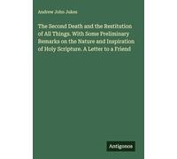 The Second Death and the Restitution of All Things. With Some Preliminary Remarks on the Nature and Inspiration of Holy Scripture. A Letter to a Friend