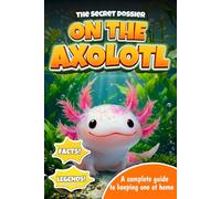 The Secret Dossier on the Axolotl: All the Most Interesting Facts, Legends, and Tips in One Book. For Kids and Adults. Discover What Others Don’t Know